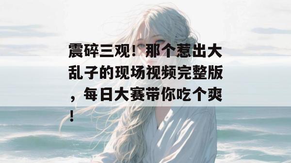 震碎三观!那个惹出大乱子的现场视频完整版,每日大赛带你吃个爽!