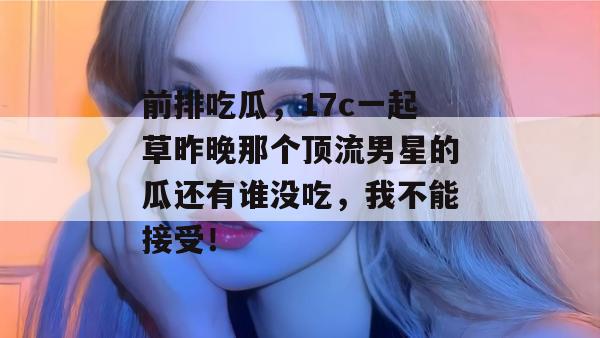 前排吃瓜,17c一起草昨晚那个顶流男星的瓜还有谁没吃,我不能接受!