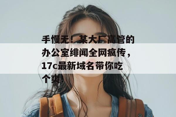 手慢无!某大厂高管的办公室绯闻全网疯传,17c最新域名带你吃个爽!