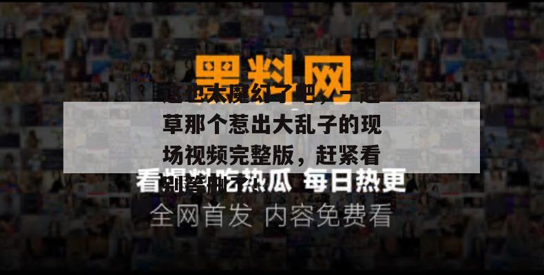 这也太魔幻了吧，一起草那个惹出大乱子的现场视频完整版，赶紧看别等删了！