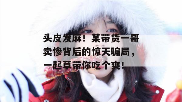 头皮发麻!某带货一哥卖惨背后的惊天骗局,一起草带你吃个爽!