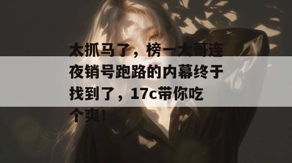 太抓马了,榜一大哥连夜销号跑路的内幕终于找到了,17c带你吃个爽!