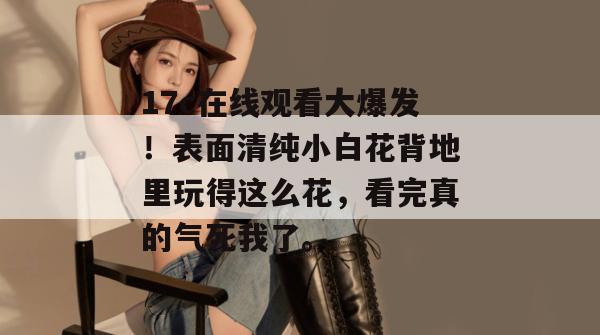 17c在线观看大爆发!表面清纯小白花背地里玩得这么花,看完真的气死我了。