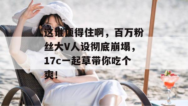 这谁顶得住啊,百万粉丝大V人设彻底崩塌,17c一起草带你吃个爽!
