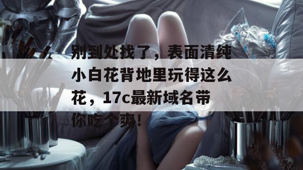 别到处找了，表面清纯小白花背地里玩得这么花，17c最新域名带你吃个爽！
