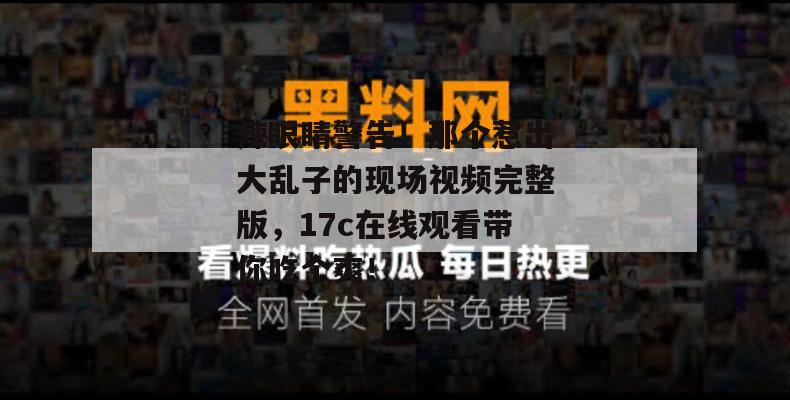 辣眼睛警告!那个惹出大乱子的现场视频完整版,17c在线观看带你吃个爽!