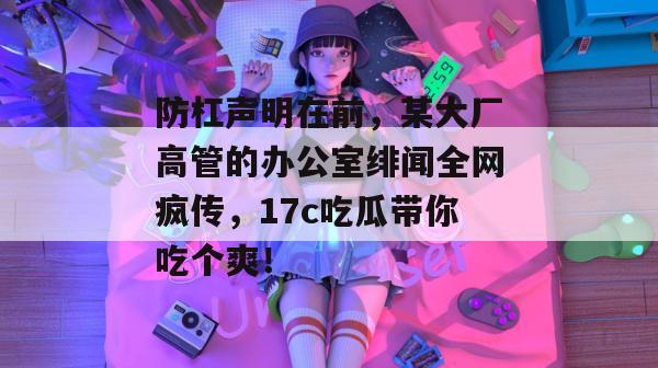 防杠声明在前,某大厂高管的办公室绯闻全网疯传,17c吃瓜带你吃个爽!