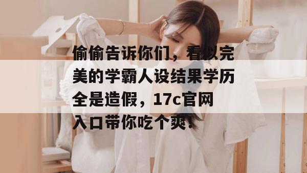 偷偷告诉你们，看似完美的学霸人设结果学历全是造假，17c官网入口带你吃个爽！