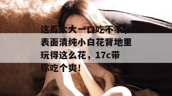 这瓜太大一口吃不下，表面清纯小白花背地里玩得这么花，17c带你吃个爽！