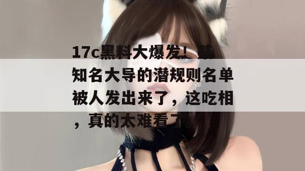 17c黑料大爆发!某知名大导的潜规则名单被人发出来了,这吃相,真的太难看了。