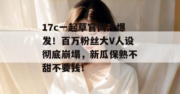17c一起草官网大爆发！百万粉丝大V人设彻底崩塌，新瓜保熟不甜不要钱！