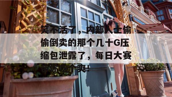 笑不活了,内部人士偷偷倒卖的那个几十G压缩包泄露了,每日大赛带你吃个爽!