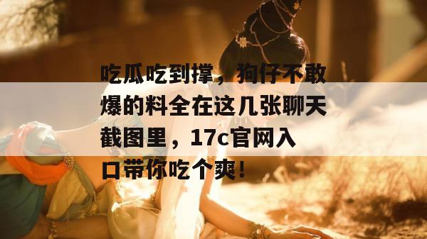 吃瓜吃到撑,狗仔不敢爆的料全在这几张聊天截图里,17c官网入口带你吃个爽!
