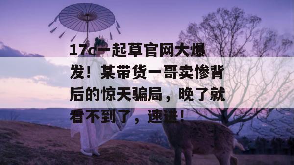 17c一起草官网大爆发!某带货一哥卖惨背后的惊天骗局,晚了就看不到了,速进!
