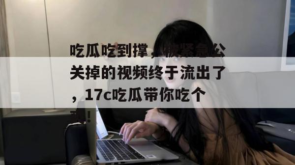 吃瓜吃到撑,被紧急公关掉的视频终于流出了,17c吃瓜带你吃个爽!