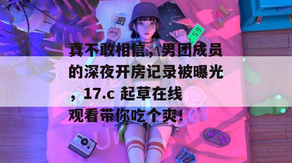 真不敢相信，男团成员的深夜开房记录被曝光，17.c 起草在线观看带你吃个爽！