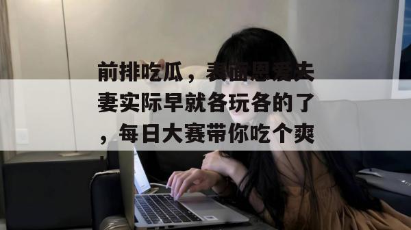 前排吃瓜,表面恩爱夫妻实际早就各玩各的了,每日大赛带你吃个爽!