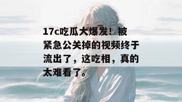 17c吃瓜大爆发！被紧急公关掉的视频终于流出了，这吃相，真的太难看了。