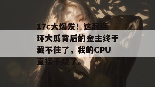17c大爆发!这起连环大瓜背后的金主终于藏不住了,我的CPU直接干烧了。