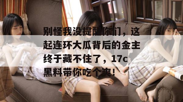 别怪我没提醒你们,这起连环大瓜背后的金主终于藏不住了,17c黑料带你吃个爽!