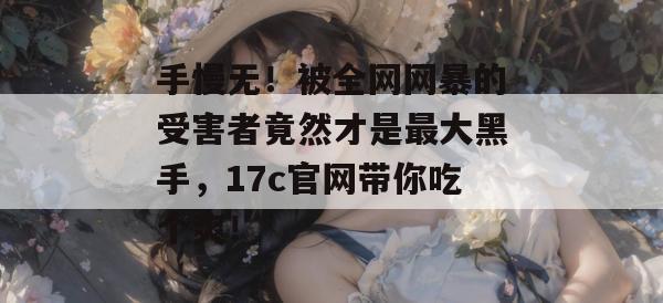 手慢无!被全网网暴的受害者竟然才是最大黑手,17c官网带你吃个爽!