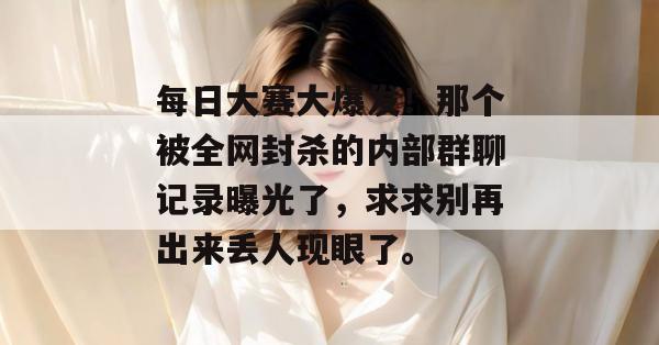 每日大赛大爆发！那个被全网封杀的内部群聊记录曝光了，求求别再出来丢人现眼了。