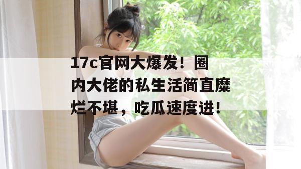 17c官网大爆发!圈内大佬的私生活简直糜烂不堪,吃瓜速度进!