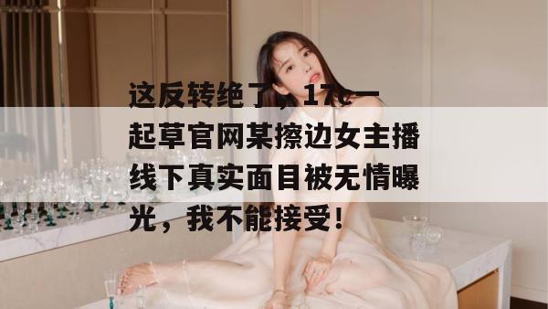 这反转绝了,17c一起草官网某擦边女主播线下真实面目被无情曝光,我不能接受!