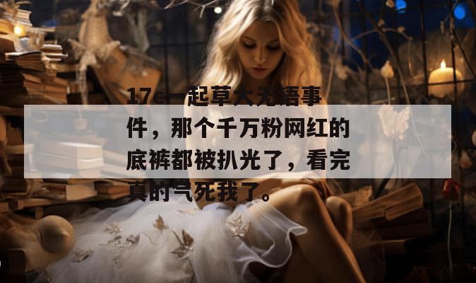 17c一起草大无语事件，那个千万粉网红的底裤都被扒光了，看完真的气死我了。