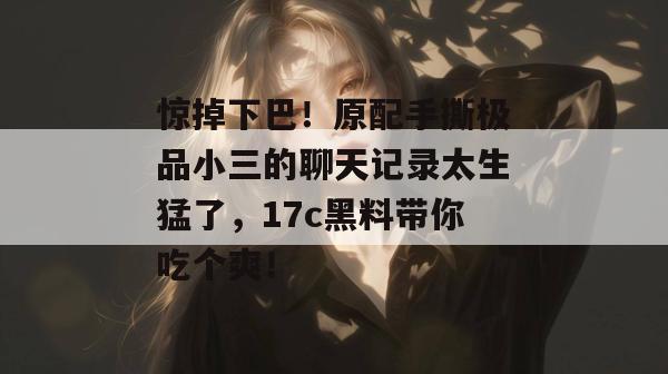 惊掉下巴!原配手撕极品小三的聊天记录太生猛了,17c黑料带你吃个爽!