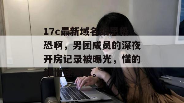 17c最新域名细思极恐啊,男团成员的深夜开房记录被曝光,懂的都懂速来拿。