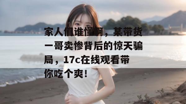家人们谁懂啊,某带货一哥卖惨背后的惊天骗局,17c在线观看带你吃个爽!