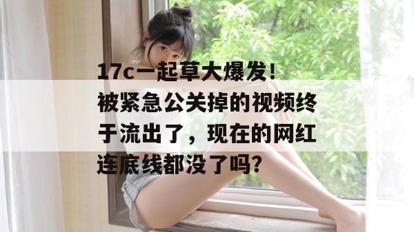 17c一起草大爆发！被紧急公关掉的视频终于流出了，现在的网红连底线都没了吗？