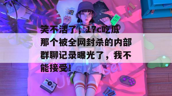 笑不活了,17c吃瓜那个被全网封杀的内部群聊记录曝光了,我不能接受!