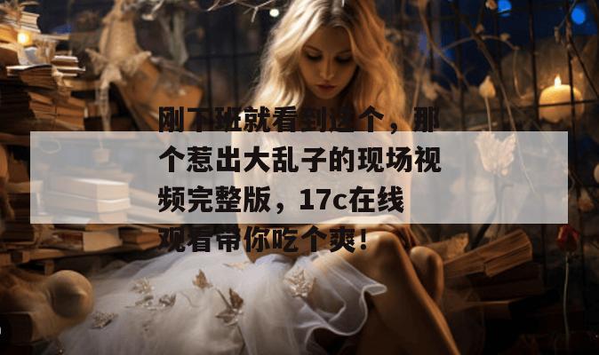 刚下班就看到这个，那个惹出大乱子的现场视频完整版，17c在线观看带你吃个爽！