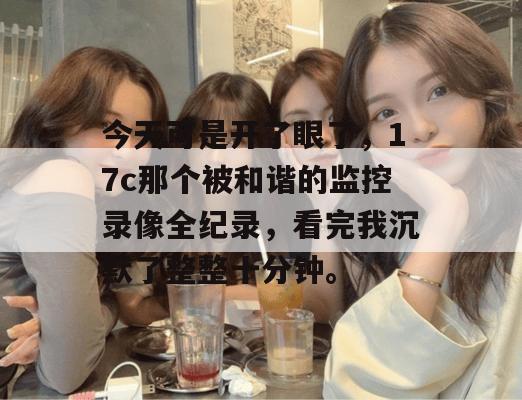 今天可是开了眼了,17c那个被和谐的监控录像全纪录,看完我沉默了整整十分钟。