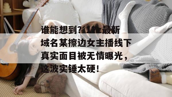 谁能想到?17c最新域名某擦边女主播线下真实面目被无情曝光,这波实锤太硬!
