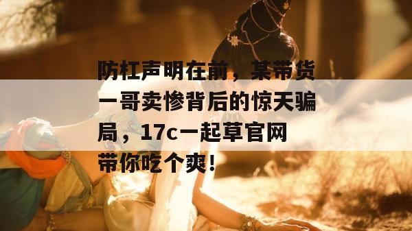 防杠声明在前，某带货一哥卖惨背后的惊天骗局，17c一起草官网带你吃个爽！