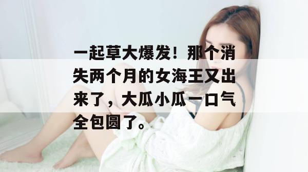 一起草大爆发!那个消失两个月的女海王又出来了,大瓜小瓜一口气全包圆了。