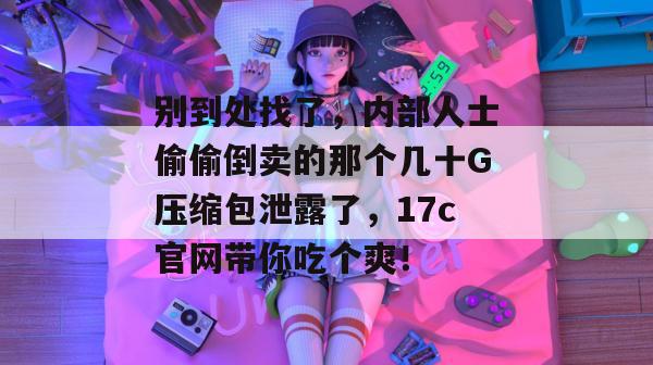 别到处找了，内部人士偷偷倒卖的那个几十G压缩包泄露了，17c官网带你吃个爽！