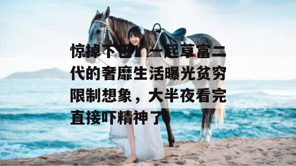 惊掉下巴!一起草富二代的奢靡生活曝光贫穷限制想象,大半夜看完直接吓精神了。