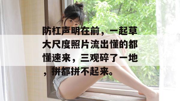 防杠声明在前,一起草大尺度照片流出懂的都懂速来,三观碎了一地,拼都拼不起来。