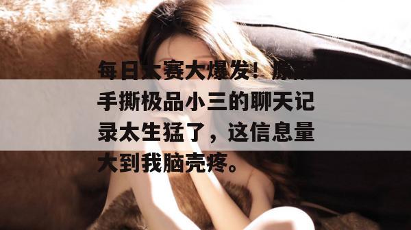 每日大赛大爆发!原配手撕极品小三的聊天记录太生猛了,这信息量大到我脑壳疼。