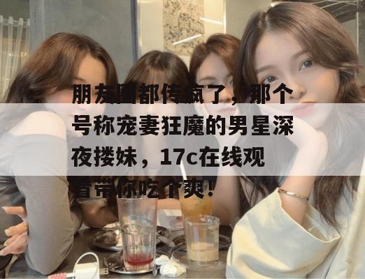 朋友圈都传疯了,那个号称宠妻狂魔的男星深夜搂妹,17c在线观看带你吃个爽!