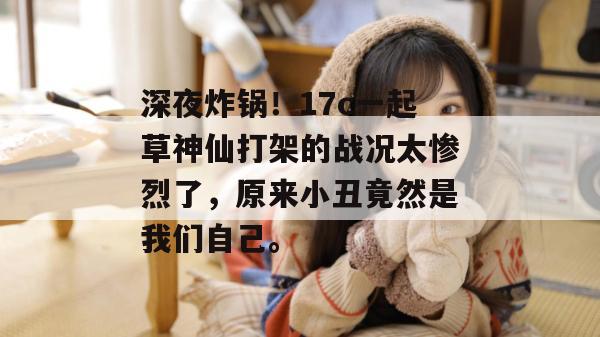 深夜炸锅!17c一起草神仙打架的战况太惨烈了,原来小丑竟然是我们自己。