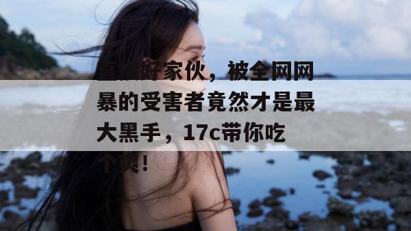 直接好家伙,被全网网暴的受害者竟然才是最大黑手,17c带你吃个爽!