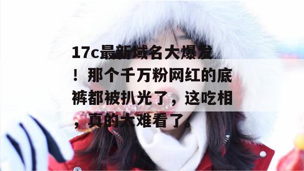 17c最新域名大爆发!那个千万粉网红的底裤都被扒光了,这吃相,真的太难看了。