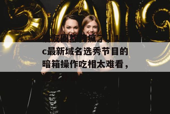 朋友圈都传疯了,17c最新域名选秀节目的暗箱操作吃相太难看,连夜补课!