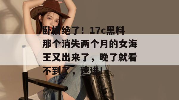 卧槽绝了!17c黑料那个消失两个月的女海王又出来了,晚了就看不到了,速进!