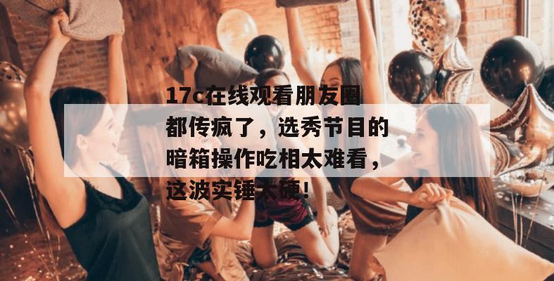 17c在线观看朋友圈都传疯了,选秀节目的暗箱操作吃相太难看,这波实锤太硬!